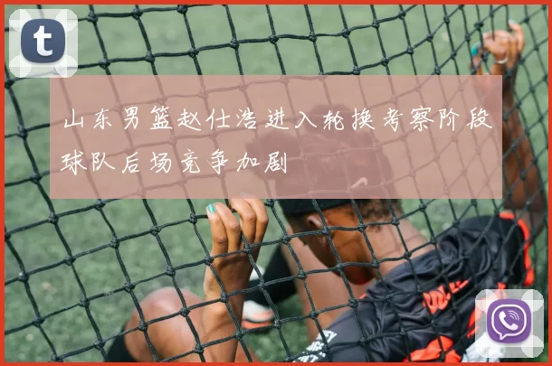 山东男篮赵仕浩进入轮换考察阶段球队后场竞争加剧