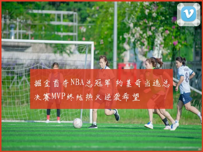 掘金首夺NBA总冠军 约基奇当选总决赛MVP终结热火逆袭希望