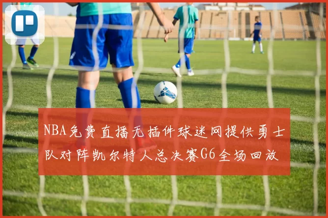 NBA免费直播无插件球迷网提供勇士队对阵凯尔特人总决赛G6全场回放与技术统计