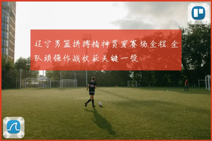 辽宁男篮拼搏精神贯穿赛场全程 全队顽强作战收获关键一役