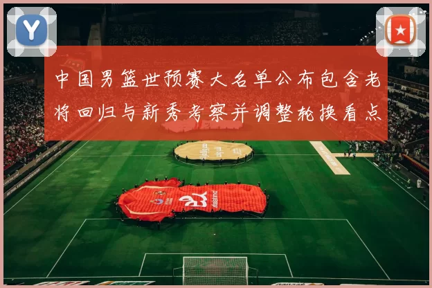 中国男篮世预赛大名单公布包含老将回归与新秀考察并调整轮换看点