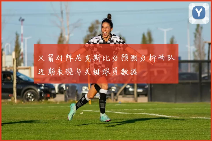 火箭对阵尼克斯比分预测分析两队近期表现与关键球员数据