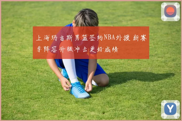 上海玛吉斯男篮签约NBA外援 新赛季阵容升级冲击更好成绩