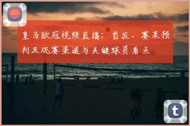 皇马欧冠视频直播：首发、赛果预判及观赛渠道与关键球员看点