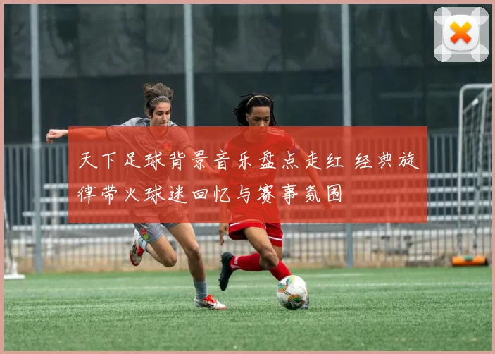 天下足球背景音乐盘点走红 经典旋律带火球迷回忆与赛事氛围