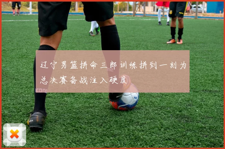 辽宁男篮拼命三郎训练拼到一刻为总决赛备战注入硬度