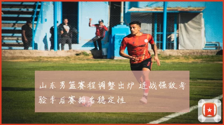 山东男篮赛程调整出炉 连战强敌考验季后赛排名稳定性