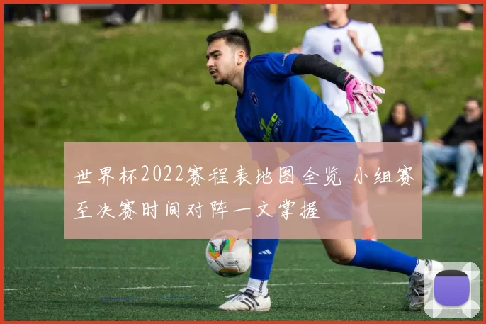 世界杯2022赛程表地图全览 小组赛至决赛时间对阵一文掌握