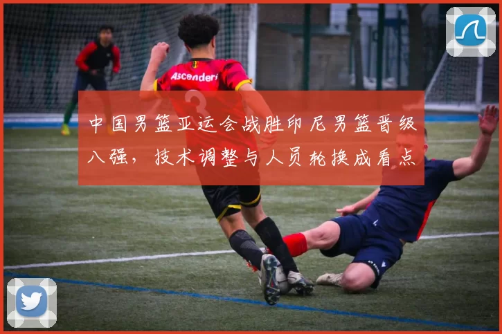 中国男篮亚运会战胜印尼男篮晋级八强，技术调整与人员轮换成看点