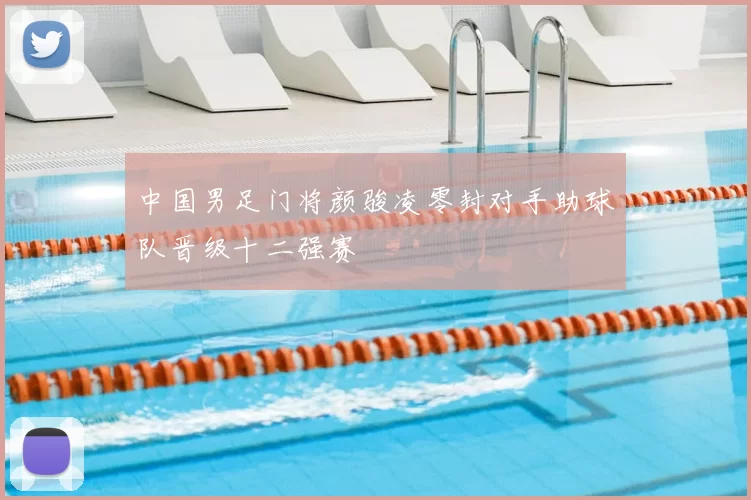 中国男足门将颜骏凌零封对手助球队晋级十二强赛