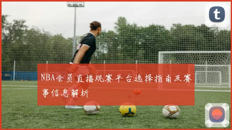 NBA会员直播观赛平台选择指南及赛事信息解析