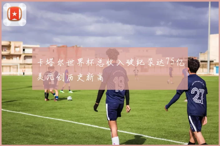 卡塔尔世界杯总收入破纪录达75亿美元创历史新高
