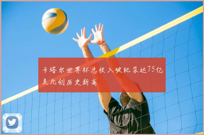 卡塔尔世界杯总收入破纪录达75亿美元创历史新高