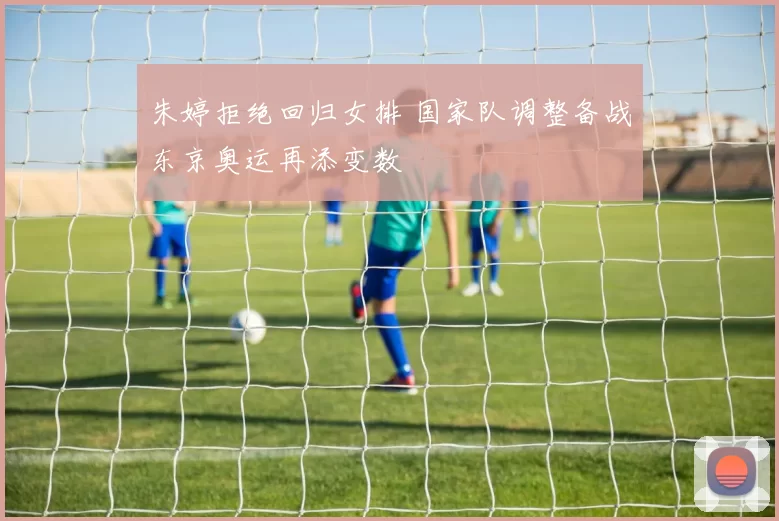 朱婷拒绝回归女排 国家队调整备战东京奥运再添变数