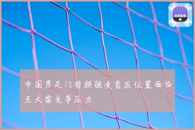 中国男足门将颜骏凌首发位置面临王大雷竞争压力