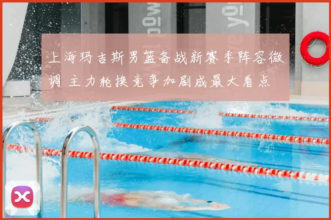 上海玛吉斯男篮备战新赛季阵容微调 主力轮换竞争加剧成最大看点