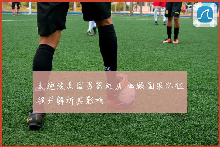 麦迪谈美国男篮经历 回顾国家队征程并解析其影响
