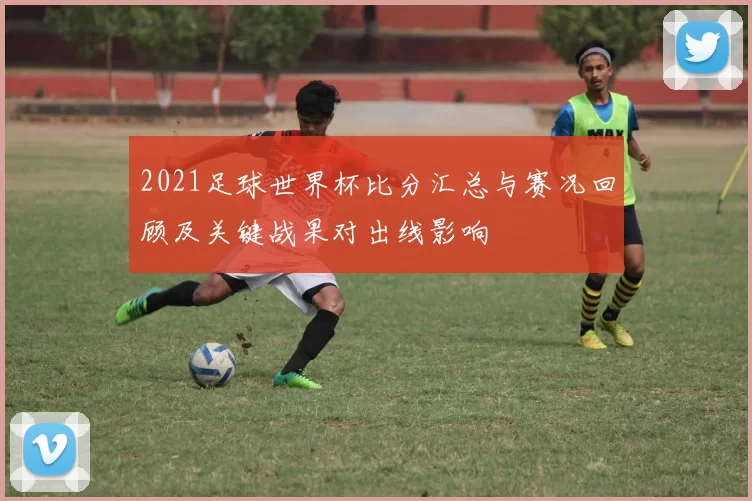 2021足球世界杯比分汇总与赛况回顾及关键战果对出线影响