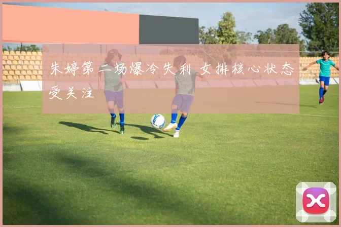朱婷第二场爆冷失利 女排核心状态受关注