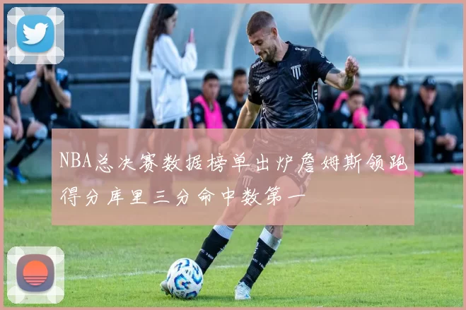NBA总决赛数据榜单出炉詹姆斯领跑得分库里三分命中数第一