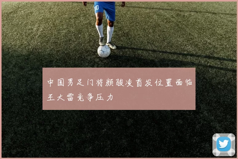 中国男足门将颜骏凌首发位置面临王大雷竞争压力