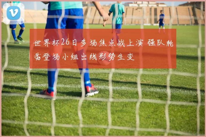 世界杯26日多场焦点战上演 强队轮番登场小组出线形势生变