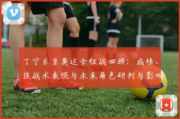 丁宁东京奥运会征战回顾：成绩、技战术表现与未来角色研判与影响