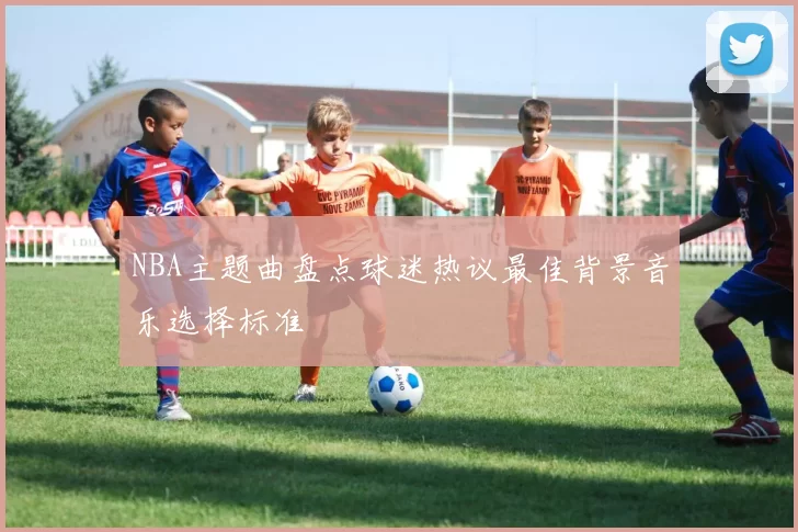 NBA主题曲盘点球迷热议最佳背景音乐选择标准