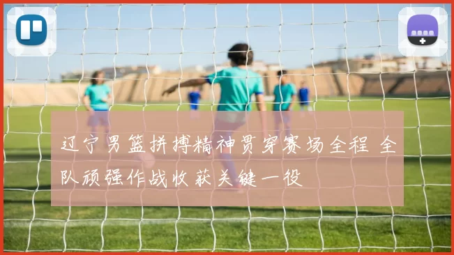 辽宁男篮拼搏精神贯穿赛场全程 全队顽强作战收获关键一役