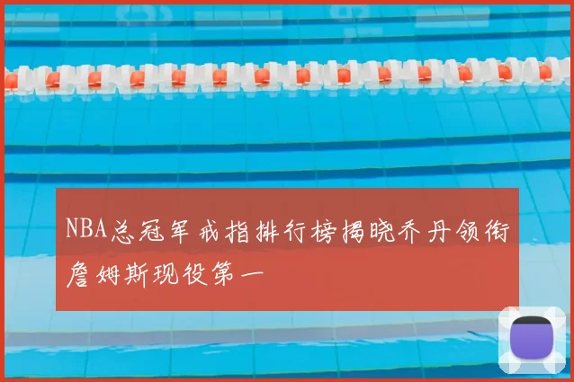 NBA总冠军戒指排行榜揭晓乔丹领衔詹姆斯现役第一