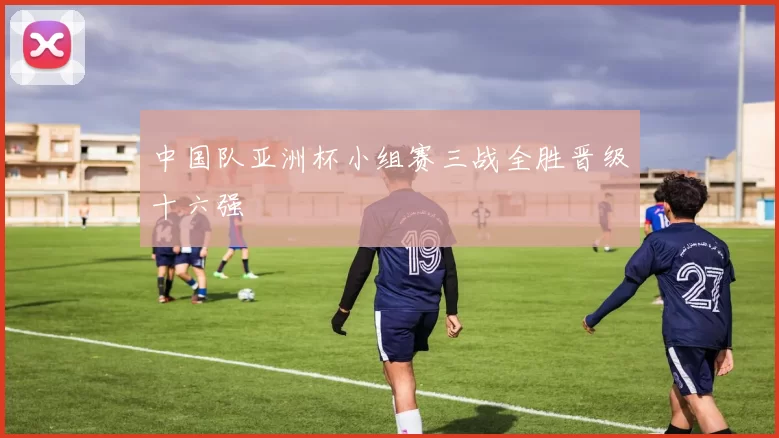 中国队亚洲杯小组赛三战全胜晋级十六强