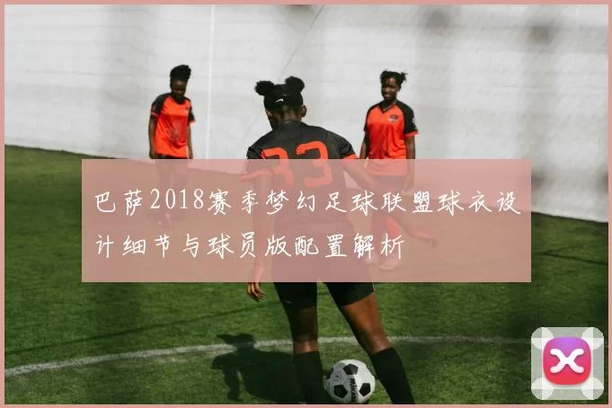 巴萨2018赛季梦幻足球联盟球衣设计细节与球员版配置解析