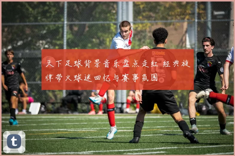 天下足球背景音乐盘点走红 经典旋律带火球迷回忆与赛事氛围