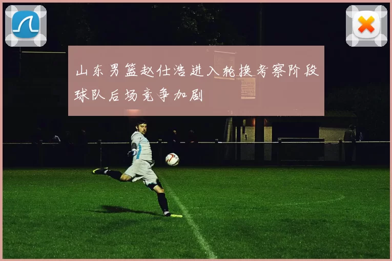 山东男篮赵仕浩进入轮换考察阶段球队后场竞争加剧