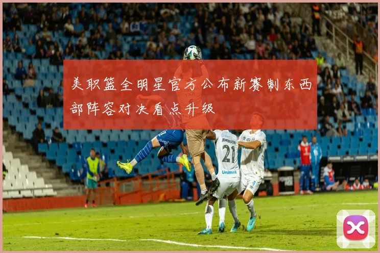 美职篮全明星官方公布新赛制东西部阵容对决看点升级